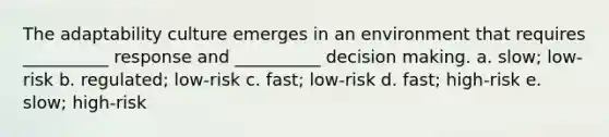 The adaptability culture emerges in an environment that requires __________ response and __________ decision making. a. slow; low-risk b. regulated; low-risk c. fast; low-risk d. fast; high-risk e. slow; high-risk