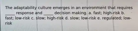 The adaptability culture emerges in an environment that requires _____ response and _____ decision making. a. fast; high-risk b. fast; low-risk c. slow; high-risk d. slow; low-risk e. regulated; low-risk