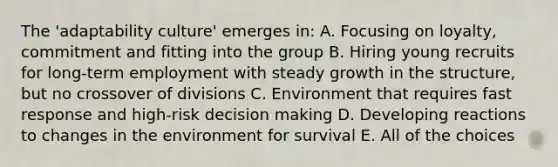 The 'adaptability culture' emerges in: A. Focusing on loyalty, commitment and fitting into the group B. Hiring young recruits for long-term employment with steady growth in the structure, but no crossover of divisions C. Environment that requires fast response and high-risk <a href='https://www.questionai.com/knowledge/kuI1pP196d-decision-making' class='anchor-knowledge'>decision making</a> D. Developing reactions to changes in the environment for survival E. All of the choices