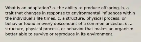 What is an adaptation? a. the ability to produce offspring. b. a trait that changes in response to environmental influences within the individual's life times. c. a structure, physical process, or behavior found in every descendant of a common ancestor. d. a structure, physical process, or behavior that makes an organism better able to survive or reproduce in its environment.