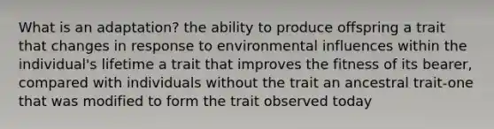 What is an adaptation? the ability to produce offspring a trait that changes in response to environmental influences within the individual's lifetime a trait that improves the fitness of its bearer, compared with individuals without the trait an ancestral trait-one that was modified to form the trait observed today