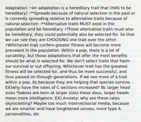 Adaptation: •An adaptation is a hereditary trait that (HAS to be hereditary) -**Spreads because of natural selection in the past or is currently spreading relative to alternative traits because of natural selection -**Alternative traits MUST exist in the population and be hereditary •Those alternative traits must also be hereditary, they could potentially also be selected for. So that we can see they are CHOOSING one trait over the other. •Whichever trait confers greater fitness will become more prevalent in the population -Within a pop, there is a lot of variability, but those adaptations that offer the most benefits should be what is selected for. We don't select traits that harm our survival or out offspring. Whichever trait has the greatest fitness will be selected for, and thus be more successful, and thus passed on through generations. If we see more of a trait within a pop, its because they are helping that species survive. -EX)why have the rates of C-sections increased? Bc larger head sizes *babies are born at larger sizes these days, larger heads mean more intelligence. EX) Anxiety: why are these rates skyrocketing? Maybe too much internet/social media, because we are smarter and have heightened senses, more type A personalities, etc