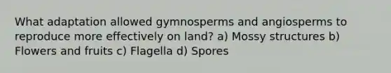 What adaptation allowed gymnosperms and angiosperms to reproduce more effectively on land? a) Mossy structures b) Flowers and fruits c) Flagella d) Spores