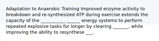 Adaptation to Anaerobic Training Improved enzyme activity to breakdown and re-synthesized ATP during exercise extends the capacity of the ___________ ______ <a href='https://www.questionai.com/knowledge/kMt7la03zz-energy-systems' class='anchor-knowledge'>energy systems</a> to perform repeated explosive tasks for longer by clearing _______, while improving the ability to resynthese ___.