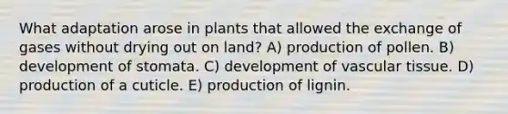 What adaptation arose in plants that allowed the exchange of gases without drying out on land? A) production of pollen. B) development of stomata. C) development of vascular tissue. D) production of a cuticle. E) production of lignin.