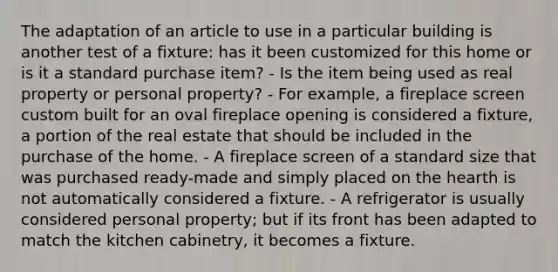 The adaptation of an article to use in a particular building is another test of a fixture: has it been customized for this home or is it a standard purchase item? - Is the item being used as real property or personal property? - For example, a fireplace screen custom built for an oval fireplace opening is considered a fixture, a portion of the real estate that should be included in the purchase of the home. - A fireplace screen of a standard size that was purchased ready-made and simply placed on the hearth is not automatically considered a fixture. - A refrigerator is usually considered personal property; but if its front has been adapted to match the kitchen cabinetry, it becomes a fixture.