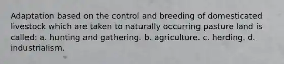 Adaptation based on the control and breeding of domesticated livestock which are taken to naturally occurring pasture land is called: a. hunting and gathering. b. agriculture. c. herding. d. industrialism.