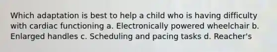 Which adaptation is best to help a child who is having difficulty with cardiac functioning a. Electronically powered wheelchair b. Enlarged handles c. Scheduling and pacing tasks d. Reacher's