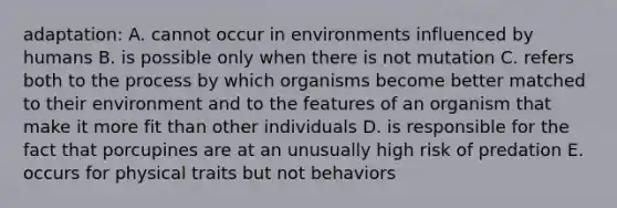 adaptation: A. cannot occur in environments influenced by humans B. is possible only when there is not mutation C. refers both to the process by which organisms become better matched to their environment and to the features of an organism that make it more fit than other individuals D. is responsible for the fact that porcupines are at an unusually high risk of predation E. occurs for physical traits but not behaviors