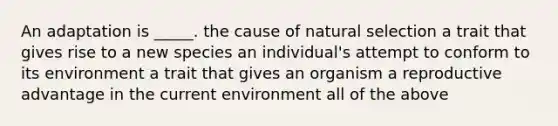 An adaptation is _____. the cause of natural selection a trait that gives rise to a new species an individual's attempt to conform to its environment a trait that gives an organism a reproductive advantage in the current environment all of the above