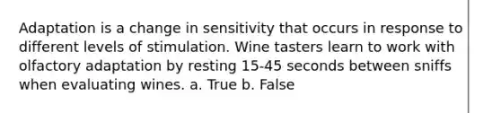 Adaptation is a change in sensitivity that occurs in response to different levels of stimulation. Wine tasters learn to work with olfactory adaptation by resting 15-45 seconds between sniffs when evaluating wines. a. True b. False