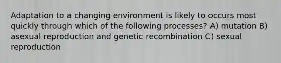 Adaptation to a changing environment is likely to occurs most quickly through which of the following processes? A) mutation B) asexual reproduction and genetic recombination C) sexual reproduction