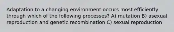 Adaptation to a changing environment occurs most efficiently through which of the following processes? A) mutation B) asexual reproduction and genetic recombination C) sexual reproduction