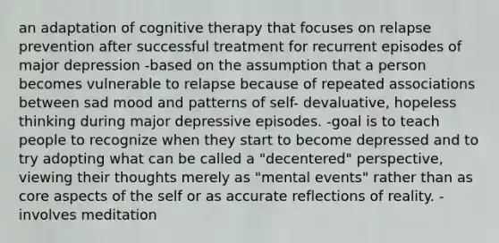 an adaptation of cognitive therapy that focuses on relapse prevention after successful treatment for recurrent episodes of major depression -based on the assumption that a person becomes vulnerable to relapse because of repeated associations between sad mood and patterns of self- devaluative, hopeless thinking during major depressive episodes. -goal is to teach people to recognize when they start to become depressed and to try adopting what can be called a "decentered" perspective, viewing their thoughts merely as "mental events" rather than as core aspects of the self or as accurate reflections of reality. -involves meditation