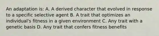 An adaptation is: A. A derived character that evolved in response to a specific selective agent B. A trait that optimizes an individual's fitness in a given environment C. Any trait with a genetic basis D. Any trait that confers fitness benefits