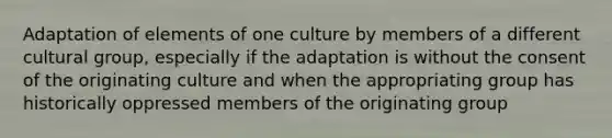 Adaptation of elements of one culture by members of a different cultural group, especially if the adaptation is without the consent of the originating culture and when the appropriating group has historically oppressed members of the originating group