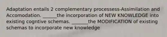 Adaptation entails 2 complementary processess-Assimilation and Accomodation. ______the incorporation of NEW KNOWLEDGE into existing cogntive schemas. _______the MODIFICATION of existing schemas to incorporate new knowledge