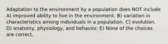 Adaptation to the environment by a population does NOT include A) improved ability to live in the environment. B) variation in characteristics among individuals in a population. C) evolution. D) anatomy, physiology, and behavior. E) None of the choices are correct.