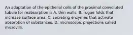 An adaptation of the epithelial cells of the proximal convoluted tubule for reabsorption is A. thin walls. B. rugae folds that increase surface area. C. secreting enzymes that activate absorption of substances. D. microscopic projections called microvilli.