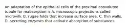 An adaptation of the epithelial cells of the proximal convoluted tubule for reabsorption is A. microscopic projections called microvilli. B. rugae folds that increase surface area. C. thin walls. D. secreting enzymes that activate absorption of substances.