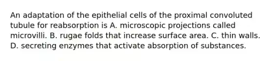 An adaptation of the epithelial cells of the proximal convoluted tubule for reabsorption is A. microscopic projections called microvilli. B. rugae folds that increase surface area. C. thin walls. D. secreting enzymes that activate absorption of substances.