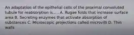 An adaptation of the epithelial cells of the proximal convoluted tubule for reabsorption is..... A. Rugae folds that increase surface area B. Secreting enzymes that activate absorption of substances C. Microscopic projections called microvilli D. Thin walls