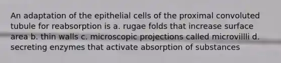 An adaptation of the epithelial cells of the proximal convoluted tubule for reabsorption is a. rugae folds that increase surface area b. thin walls c. microscopic projections called microvillli d. secreting enzymes that activate absorption of substances