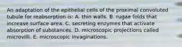 An adaptation of the epithelial cells of the proximal convoluted tubule for reabsorption is: A. thin walls. B. rugae folds that increase surface area. C. secreting enzymes that activate absorption of substances. D. microscopic projections called microvilli. E. microscopic invaginations.