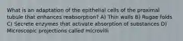 What is an adaptation of the epithelial cells of the proximal tubule that enhances reabsorption? A) Thin walls B) Rugae folds C) Secrete enzymes that activate absorption of substances D) Microscopic projections called microvilli