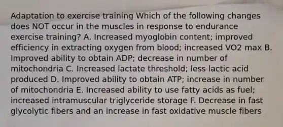 Adaptation to exercise training Which of the following changes does NOT occur in the muscles in response to endurance exercise training? A. Increased myoglobin content; improved efficiency in extracting oxygen from blood; increased VO2 max B. Improved ability to obtain ADP; decrease in number of mitochondria C. Increased lactate threshold; less lactic acid produced D. Improved ability to obtain ATP; increase in number of mitochondria E. Increased ability to use fatty acids as fuel; increased intramuscular triglyceride storage F. Decrease in fast glycolytic fibers and an increase in fast oxidative muscle fibers