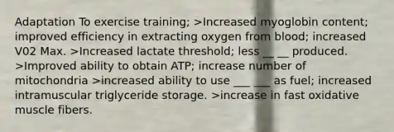 Adaptation To exercise training; >Increased myoglobin content; improved efficiency in extracting oxygen from blood; increased V02 Max. >Increased lactate threshold; less __ __ produced. >Improved ability to obtain ATP; increase number of mitochondria >increased ability to use ___ ___ as fuel; increased intramuscular triglyceride storage. >increase in fast oxidative muscle fibers.