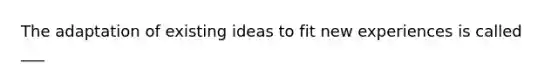 The adaptation of existing ideas to fit new experiences is called ___