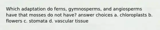 Which adaptation do ferns, gymnosperms, and angiosperms have that mosses do not have? answer choices a. chloroplasts b. flowers c. stomata d. vascular tissue