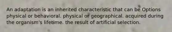 An adaptation is an inherited characteristic that can be Options physical or behavioral. physical or geographical. acquired during the organism's lifetime. the result of artificial selection.