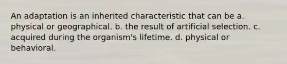 An adaptation is an inherited characteristic that can be a. physical or geographical. b. the result of artificial selection. c. acquired during the organism's lifetime. d. physical or behavioral.