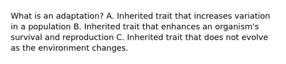 What is an adaptation? A. Inherited trait that increases variation in a population B. Inherited trait that enhances an organism's survival and reproduction C. Inherited trait that does not evolve as the environment changes.