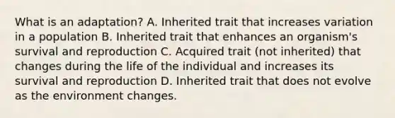 What is an adaptation? A. Inherited trait that increases variation in a population B. Inherited trait that enhances an organism's survival and reproduction C. Acquired trait (not inherited) that changes during the life of the individual and increases its survival and reproduction D. Inherited trait that does not evolve as the environment changes.