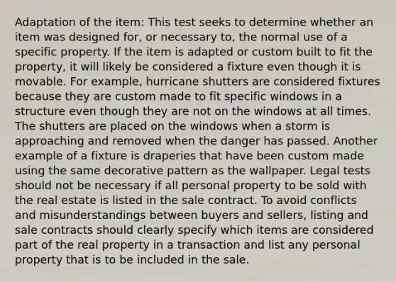 Adaptation of the item: This test seeks to determine whether an item was designed for, or necessary to, the normal use of a specific property. If the item is adapted or custom built to fit the property, it will likely be considered a fixture even though it is movable. For example, hurricane shutters are considered fixtures because they are custom made to fit specific windows in a structure even though they are not on the windows at all times. The shutters are placed on the windows when a storm is approaching and removed when the danger has passed. Another example of a fixture is draperies that have been custom made using the same decorative pattern as the wallpaper. Legal tests should not be necessary if all personal property to be sold with the real estate is listed in the sale contract. To avoid conflicts and misunderstandings between buyers and sellers, listing and sale contracts should clearly specify which items are considered part of the real property in a transaction and list any personal property that is to be included in the sale.