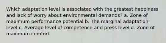 Which adaptation level is associated with the greatest happiness and lack of worry about environmental demands? a. Zone of maximum performance potential b. The marginal adaptation level c. Average level of competence and press level d. Zone of maximum comfort