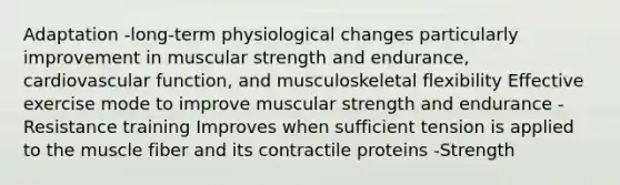 Adaptation -long-term physiological changes particularly improvement in muscular strength and endurance, cardiovascular function, and musculoskeletal flexibility Effective exercise mode to improve muscular strength and endurance -Resistance training Improves when sufficient tension is applied to the muscle fiber and its contractile proteins -Strength