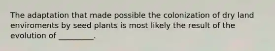 The adaptation that made possible the colonization of dry land enviroments by seed plants is most likely the result of the evolution of _________.