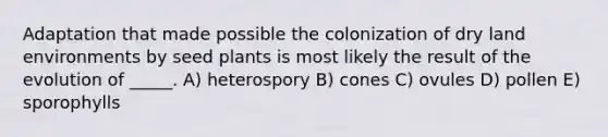 Adaptation that made possible the colonization of dry land environments by seed plants is most likely the result of the evolution of _____. A) heterospory B) cones C) ovules D) pollen E) sporophylls