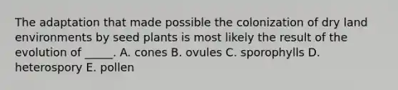 The adaptation that made possible the colonization of dry land environments by seed plants is most likely the result of the evolution of _____. A. cones B. ovules C. sporophylls D. heterospory E. pollen