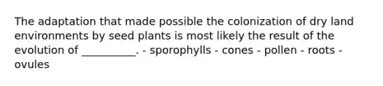 The adaptation that made possible the colonization of dry land environments by seed plants is most likely the result of the evolution of __________. - sporophylls - cones - pollen - roots - ovules