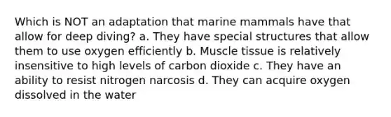 Which is NOT an adaptation that marine mammals have that allow for deep diving? a. They have special structures that allow them to use oxygen efficiently b. Muscle tissue is relatively insensitive to high levels of carbon dioxide c. They have an ability to resist nitrogen narcosis d. They can acquire oxygen dissolved in the water