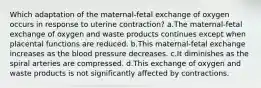 Which adaptation of the maternal-fetal exchange of oxygen occurs in response to uterine contraction? a.The maternal-fetal exchange of oxygen and waste products continues except when placental functions are reduced. b.This maternal-fetal exchange increases as the blood pressure decreases. c.It diminishes as the spiral arteries are compressed. d.This exchange of oxygen and waste products is not significantly affected by contractions.