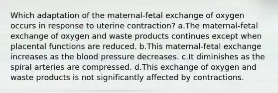 Which adaptation of the maternal-fetal exchange of oxygen occurs in response to uterine contraction? a.The maternal-fetal exchange of oxygen and waste products continues except when placental functions are reduced. b.This maternal-fetal exchange increases as the blood pressure decreases. c.It diminishes as the spiral arteries are compressed. d.This exchange of oxygen and waste products is not significantly affected by contractions.