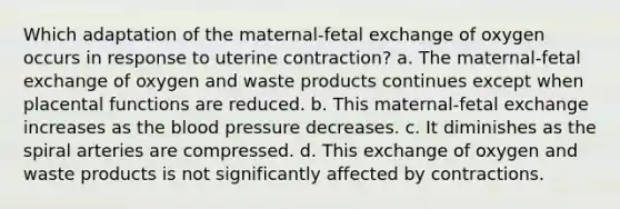 Which adaptation of the maternal-fetal exchange of oxygen occurs in response to uterine contraction? a. The maternal-fetal exchange of oxygen and waste products continues except when placental functions are reduced. b. This maternal-fetal exchange increases as the blood pressure decreases. c. It diminishes as the spiral arteries are compressed. d. This exchange of oxygen and waste products is not significantly affected by contractions.