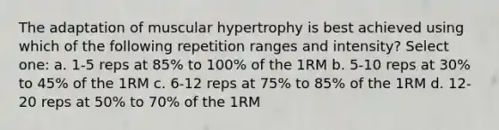 The adaptation of muscular hypertrophy is best achieved using which of the following repetition ranges and intensity? Select one: a. 1-5 reps at 85% to 100% of the 1RM b. 5-10 reps at 30% to 45% of the 1RM c. 6-12 reps at 75% to 85% of the 1RM d. 12-20 reps at 50% to 70% of the 1RM