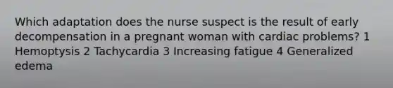 Which adaptation does the nurse suspect is the result of early decompensation in a pregnant woman with cardiac problems? 1 Hemoptysis 2 Tachycardia 3 Increasing fatigue 4 Generalized edema